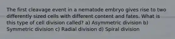 The first cleavage event in a nematode embryo gives rise to two differently sized cells with different content and fates. What is this type of <a href='https://www.questionai.com/knowledge/kjHVAH8Me4-cell-division' class='anchor-knowledge'>cell division</a> called? a) Asymmetric division b) Symmetric division c) Radial division d) Spiral division