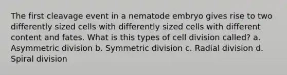 The first cleavage event in a nematode embryo gives rise to two differently sized cells with differently sized cells with different content and fates. What is this types of cell division called? a. Asymmetric division b. Symmetric division c. Radial division d. Spiral division