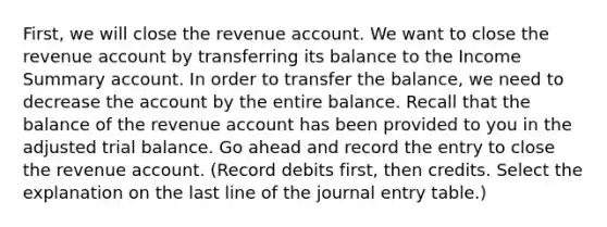 First, we will close the revenue account. We want to close the revenue account by transferring its balance to the Income Summary account. In order to transfer the​ balance, we need to decrease the account by the entire balance. Recall that the balance of the revenue account has been provided to you in the adjusted trial balance. Go ahead and record the entry to close the revenue account. ​(Record debits​ first, then credits. Select the explanation on the last line of the journal entry​ table.)