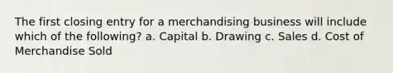 The first closing entry for a merchandising business will include which of the following? a. Capital b. Drawing c. Sales d. Cost of Merchandise Sold