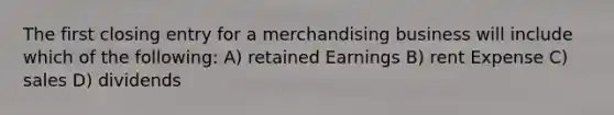 The first closing entry for a merchandising business will include which of the following: A) retained Earnings B) rent Expense C) sales D) dividends