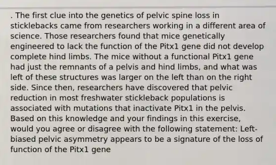 . The first clue into the genetics of pelvic spine loss in sticklebacks came from researchers working in a different area of science. Those researchers found that mice genetically engineered to lack the function of the Pitx1 gene did not develop complete hind limbs. The mice without a functional Pitx1 gene had just the remnants of a pelvis and hind limbs, and what was left of these structures was larger on the left than on the right side. Since then, researchers have discovered that pelvic reduction in most freshwater stickleback populations is associated with mutations that inactivate Pitx1 in the pelvis. Based on this knowledge and your findings in this exercise, would you agree or disagree with the following statement: Left-biased pelvic asymmetry appears to be a signature of the loss of function of the Pitx1 gene