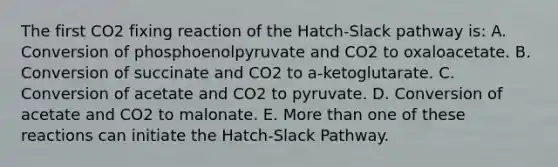 The first CO2 fixing reaction of the Hatch-Slack pathway is: A. Conversion of phosphoenolpyruvate and CO2 to oxaloacetate. B. Conversion of succinate and CO2 to a-ketoglutarate. C. Conversion of acetate and CO2 to pyruvate. D. Conversion of acetate and CO2 to malonate. E. <a href='https://www.questionai.com/knowledge/keWHlEPx42-more-than' class='anchor-knowledge'>more than</a> one of these reactions can initiate the Hatch-Slack Pathway.