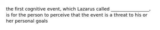 the first cognitive event, which Lazarus called _________________, is for the person to perceive that the event is a threat to his or her personal goals