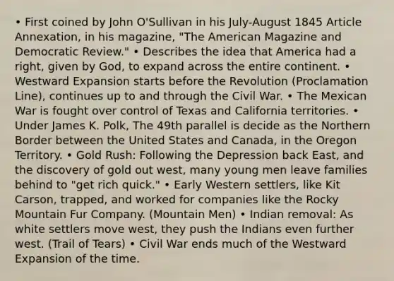 • First coined by John O'Sullivan in his July-August 1845 Article Annexation, in his magazine, "The American Magazine and Democratic Review." • Describes the idea that America had a right, given by God, to expand across the entire continent. • Westward Expansion starts before the Revolution (Proclamation Line), continues up to and through the Civil War. • The Mexican War is fought over control of Texas and California territories. • Under James K. Polk, The 49th parallel is decide as the Northern Border between the United States and Canada, in the Oregon Territory. • Gold Rush: Following the Depression back East, and the discovery of gold out west, many young men leave families behind to "get rich quick." • Early Western settlers, like Kit Carson, trapped, and worked for companies like the Rocky Mountain Fur Company. (Mountain Men) • Indian removal: As white settlers move west, they push the Indians even further west. (Trail of Tears) • Civil War ends much of the Westward Expansion of the time.