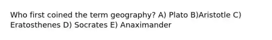 Who first coined the term geography? A) Plato B)Aristotle C) Eratosthenes D) Socrates E) Anaximander