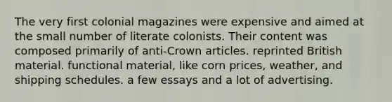 The very first colonial magazines were expensive and aimed at the small number of literate colonists. Their content was composed primarily of anti-Crown articles. reprinted British material. functional material, like corn prices, weather, and shipping schedules. a few essays and a lot of advertising.