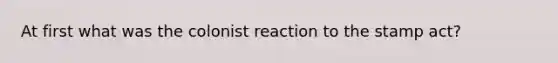 At first what was the colonist reaction to the stamp act?