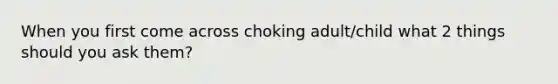 When you first come across choking adult/child what 2 things should you ask them?