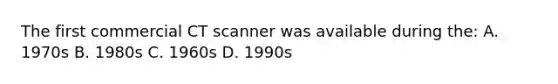 The first commercial CT scanner was available during the: A. 1970s B. 1980s C. 1960s D. 1990s