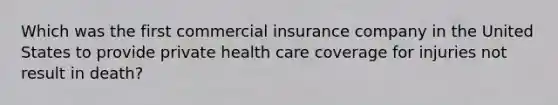 Which was the first commercial insurance company in the United States to provide private health care coverage for injuries not result in death?