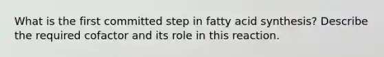 What is the first committed step in fatty acid synthesis? Describe the required cofactor and its role in this reaction.