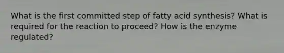 What is the first committed step of fatty acid synthesis? What is required for the reaction to proceed? How is the enzyme regulated?