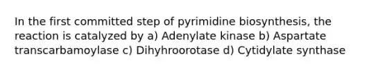 In the first committed step of pyrimidine biosynthesis, the reaction is catalyzed by a) Adenylate kinase b) Aspartate transcarbamoylase c) Dihyhroorotase d) Cytidylate synthase