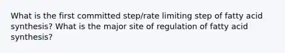 What is the first committed step/rate limiting step of fatty acid synthesis? What is the major site of regulation of fatty acid synthesis?