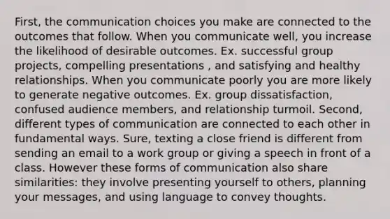 First, the communication choices you make are connected to the outcomes that follow. When you communicate well, you increase the likelihood of desirable outcomes. Ex. successful group projects, compelling presentations , and satisfying and healthy relationships. When you communicate poorly you are more likely to generate negative outcomes. Ex. group dissatisfaction, confused audience members, and relationship turmoil. Second, different types of communication are connected to each other in fundamental ways. Sure, texting a close friend is different from sending an email to a work group or giving a speech in front of a class. However these forms of communication also share similarities: they involve presenting yourself to others, planning your messages, and using language to convey thoughts.