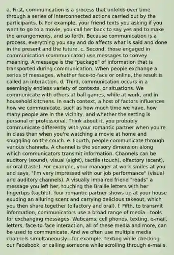 a. First, communication is a process that unfolds over time through a series of interconnected actions carried out by the participants. b. For example, your friend texts you asking if you want to go to a movie, you call her back to say yes and to make the arrangements, and so forth. Because communication is a process, everything you say and do affects what is said and done in the present and the future. c. Second, those engaged in communication (communicator) use messages to convey meaning. A message is the "package" of information that is transported during communication. When people exchange a series of messages, whether face-to-face or online, the result is called an interaction. d. Third, communication occurs in a seemingly endless variety of contexts, or situations. We communicate with others at ball games, while at work, and in household kitchens. In each context, a host of factors influences how we communicate, such as how much time we have, how many people are in the vicinity, and whether the setting is personal or professional. Think about it, you probably communicate differently with your romantic partner when you're in class than when you're watching a movie at home and snuggling on the couch. e. Fourth, people communicate through various channels. A channel is the sensory dimension along which communicators transmit information. Channels can be auditory (sound), visual (sight), tactile (touch), olfactory (scent), or oral (taste). For example, your manager at work smiles at you and says, "I'm very impressed with our job performance" (visual and auditory channels). A visually impaired friend "reads" a message you left her, touching the Braille letters with her fingertips (tactile). Your romantic partner shows up at your house exuding an alluring scent and carrying delicious takeout, which you then share together (olfactory and oral). f. Fifth, to transmit information, communicators use a broad range of media—tools for exchanging messages. Webcams, cell phones, texting, e-mail, letters, face-to-face interaction, all of these media and more, can be used to communicate. And we often use multiple media channels simultaneously—for example, texting while checking our Facebook, or calling someone while scrolling through e-mails.