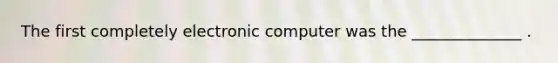 The first completely electronic computer was the ______________ .