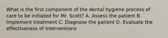 What is the first component of the dental hygiene process of care to be initiated for Mr. Scott? A. Assess the patient B. Implement treatment C. Diagnose the patient D. Evaluate the effectiveness of interventions