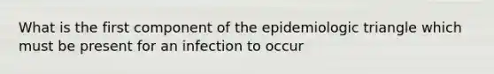 What is the first component of the epidemiologic triangle which must be present for an infection to occur