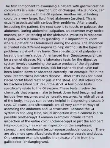 The first component to examining a patient with gastrointestinal complaints is visual inspection. Color changes, like jaundice, can indicate problems with the GI system. Another visual finding could be a very large, fluid-filled abdomen (ascites). This is usually associated with serious liver problems. After visually inspecting the patient, the next step is to touch, or palpate, the abdomen. During abdominal palpation, an examiner may notice masses, pain, or tensing of the abdominal muscles in response to pain, which is known as guarding. It is important to know where a patient has tenderness during the exam. The abdomen is divided into different regions to help distinguish the types of problems a patient may have. One specific goal of palpation is locating the liver's edge. An enlarged liver (hepatomegaly) can be a sign of disease. Many laboratory tests for the digestive system involve examining the waste product of the digestion—that is, the stool. Some tests look for nutrients that have not been broken down or absorbed correctly. For example, fat in the stool (steatorrhea) indicates disease. Other tests look for blood (fecal occult blood test) or pus in the stool, and still others look for bacteria (stool culture) in the stool. A few blood tests specifically relate to the GI system. These tests involve the chemicals that organs make to break down food (enzymes) and include liver enzymes and pancreatic enzymes. As with all parts of the body, images can be very helpful in diagnosing disease. X-rays, CT scans, and ultrasounds are all very common ways of assessing the abdomen and GI structures. Because the GI system is one long tube, visual inspection with a camera is also possible (endoscopy). Common examples include camera inspection of the entire colon (colonoscopy) or just the end part (sigmoidoscopy), as well as inspection of the esophagus, stomach, and duodenum (esophagogastroduodenoscopy). There are also more specialized tests that examine vessels and ducts. One common example studies the release of bile from the gallbladder (cholangiogram).