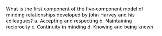 What is the first component of the five-component model of minding relationships developed by John Harvey and his colleagues? a. Accepting and respecting b. Maintaining reciprocity c. Continuity in minding d. Knowing and being known