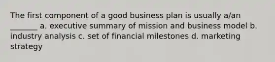 The first component of a good business plan is usually a/an _______ a. executive summary of mission and business model b. industry analysis c. set of financial milestones d. marketing strategy