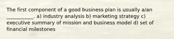 The first component of a good business plan is usually a/an ___________. a) industry analysis b) marketing strategy c) executive summary of mission and business model d) set of financial milestones