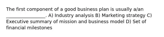 The first component of a good business plan is usually a/an _________________. A) Industry analysis B) Marketing strategy C) Executive summary of mission and business model D) Set of financial milestones