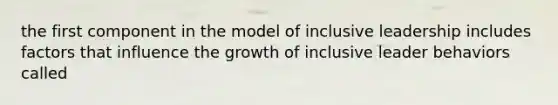 the first component in the model of inclusive leadership includes factors that influence the growth of inclusive leader behaviors called