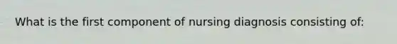 What is the first component of nursing diagnosis consisting of: