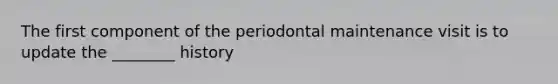 The first component of the periodontal maintenance visit is to update the ________ history