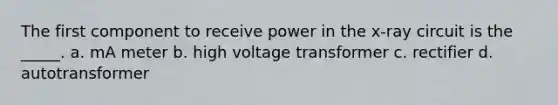 The first component to receive power in the x-ray circuit is the _____. a. mA meter b. high voltage transformer c. rectifier d. autotransformer