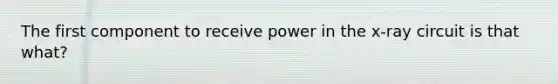 The first component to receive power in the x-ray circuit is that what?