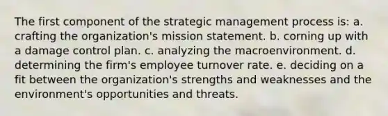 The first component of the strategic management process is: a. crafting the organization's mission statement. b. corning up with a damage control plan. c. analyzing the macroenvironment. d. determining the firm's employee turnover rate. e. deciding on a fit between the organization's strengths and weaknesses and the environment's opportunities and threats.