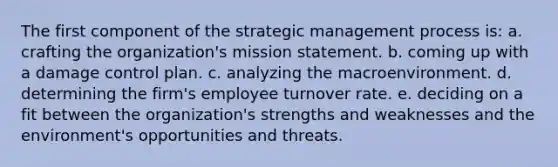 The first component of the strategic management process is: a. crafting the organization's mission statement. b. coming up with a damage control plan. c. analyzing the macroenvironment. d. determining the firm's employee turnover rate. e. deciding on a fit between the organization's strengths and weaknesses and the environment's opportunities and threats.