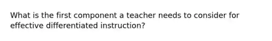 What is the first component a teacher needs to consider for effective differentiated instruction?