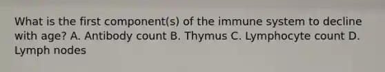 What is the first component(s) of the immune system to decline with age? A. Antibody count B. Thymus C. Lymphocyte count D. Lymph nodes