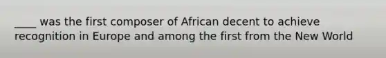 ____ was the first composer of African decent to achieve recognition in Europe and among the first from the New World