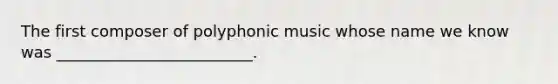 The first composer of polyphonic music whose name we know was _________________________.