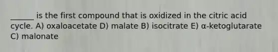 ______ is the first compound that is oxidized in the citric acid cycle. A) oxaloacetate D) malate B) isocitrate E) α-ketoglutarate C) malonate