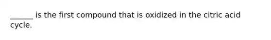 ______ is the first compound that is oxidized in the citric acid cycle.