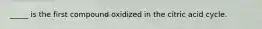 _____ is the first compound oxidized in the citric acid cycle.