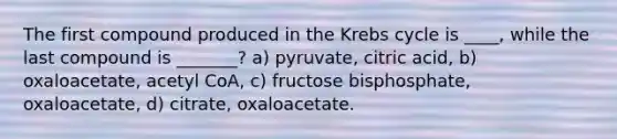 The first compound produced in the Krebs cycle is ____, while the last compound is _______? a) pyruvate, citric acid, b) oxaloacetate, acetyl CoA, c) fructose bisphosphate, oxaloacetate, d) citrate, oxaloacetate.