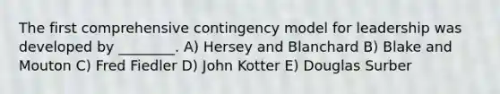 The first comprehensive contingency model for leadership was developed by ________. A) Hersey and Blanchard B) Blake and Mouton C) Fred Fiedler D) John Kotter E) Douglas Surber