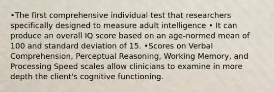 •The first comprehensive individual test that researchers specifically designed to measure adult intelligence • It can produce an overall IQ score based on an age-normed mean of 100 and standard deviation of 15. •Scores on Verbal Comprehension, Perceptual Reasoning, Working Memory, and Processing Speed scales allow clinicians to examine in more depth the client's cognitive functioning.