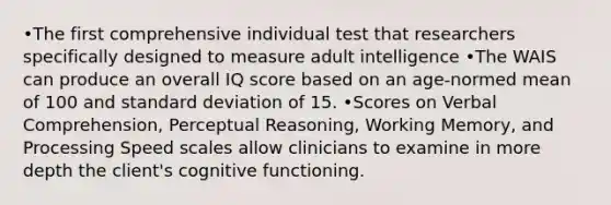 •The first comprehensive individual test that researchers specifically designed to measure adult intelligence •The WAIS can produce an overall IQ score based on an age-normed mean of 100 and standard deviation of 15. •Scores on Verbal Comprehension, Perceptual Reasoning, Working Memory, and Processing Speed scales allow clinicians to examine in more depth the client's cognitive functioning.