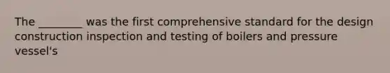 The ________ was the first comprehensive standard for the design construction inspection and testing of boilers and pressure vessel's