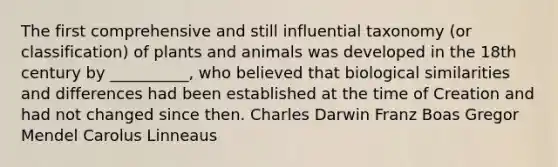 The first comprehensive and still influential taxonomy (or classification) of plants and animals was developed in the 18th century by __________, who believed that biological similarities and differences had been established at the time of Creation and had not changed since then. Charles Darwin Franz Boas Gregor Mendel Carolus Linneaus