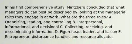 In his first comprehensive​ study, Mintzberg concluded that what managers do can best be described by looking at the managerial roles they engage in at work. What are the three​ roles? A. ​Organizing, leading, and controlling B. ​Interpersonal, informational, and decisional C. ​Collecting, receiving, and disseminating information D. ​Figurehead, leader, and liaison E. ​Entrepreneur, disturbance​ handler, and resource allocator